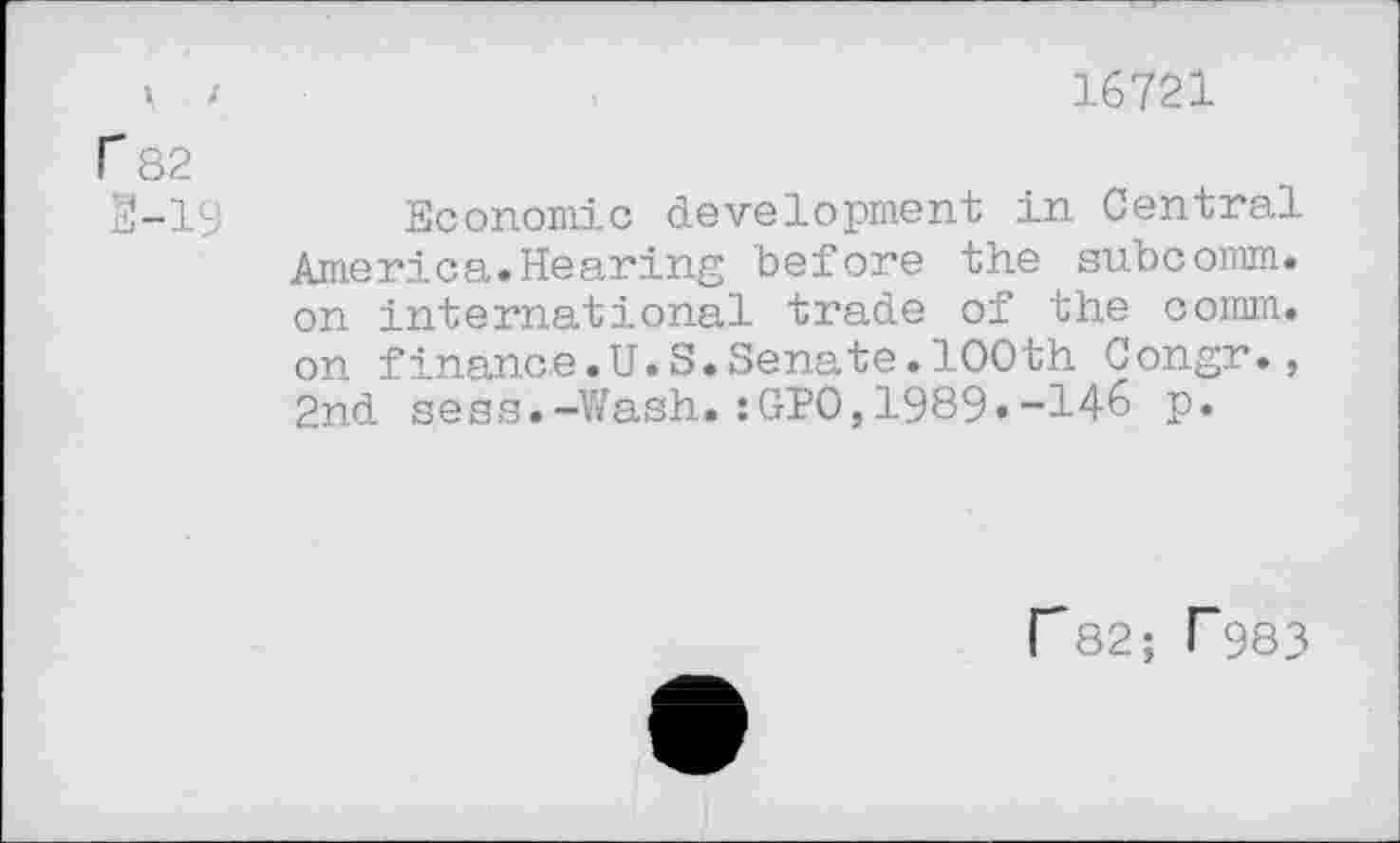 ﻿i /	16721
r 82
2-19 Economic development in Central America.Hearing before the subcomm, on international trade of the comm, on finance.U.S.Senate.100th Congr., 2nd sess.-Wash.:GP0,1989»-146 p.
r82; r983